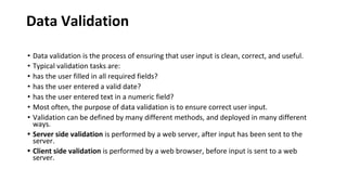 Data Validation
• Data validation is the process of ensuring that user input is clean, correct, and useful.
• Typical validation tasks are:
• has the user filled in all required fields?
• has the user entered a valid date?
• has the user entered text in a numeric field?
• Most often, the purpose of data validation is to ensure correct user input.
• Validation can be defined by many different methods, and deployed in many different
ways.
• Server side validation is performed by a web server, after input has been sent to the
server.
• Client side validation is performed by a web browser, before input is sent to a web
server.
 