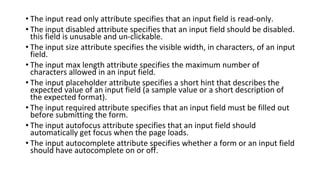 • The input read only attribute specifies that an input field is read-only.
• The input disabled attribute specifies that an input field should be disabled.
this field is unusable and un-clickable.
• The input size attribute specifies the visible width, in characters, of an input
field.
• The input max length attribute specifies the maximum number of
characters allowed in an input field.
• The input placeholder attribute specifies a short hint that describes the
expected value of an input field (a sample value or a short description of
the expected format).
• The input required attribute specifies that an input field must be filled out
before submitting the form.
• The input autofocus attribute specifies that an input field should
automatically get focus when the page loads.
• The input autocomplete attribute specifies whether a form or an input field
should have autocomplete on or off.
 