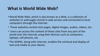 What is World Wide Web?
•World Wide Web, which is also known as a Web, is a collection of
websites or web pages stored in web servers and connected to local
computers through the internet.
• These websites contain text pages, digital images, audios, videos, etc.
• Users can access the content of these sites from any part of the
world over the internet using their devices such as computers,
laptops, cell phones, etc.
•The WWW, along with internet, enables the retrieval and display of
text and media to your device.
 