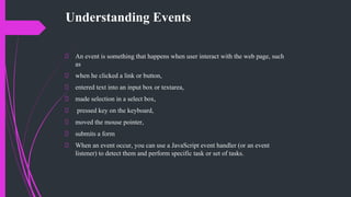 Understanding Events
An event is something that happens when user interact with the web page, such
as
when he clicked a link or button,
entered text into an input box or textarea,
made selection in a select box,
pressed key on the keyboard,
moved the mouse pointer,
submits a form
When an event occur, you can use a JavaScript event handler (or an event
listener) to detect them and perform specific task or set of tasks.
 