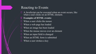 Reacting to Events
A JavaScript can be executed when an event occurs, like
when a user clicks on an HTML element.
Examples of HTML events:
When a user clicks the mouse
When a web page has loaded
When an image has been loaded
When the mouse moves over an element
When an input field is changed
When an HTML form is submitted
When a user strokes a key
 