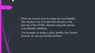 There are several ways to assign an event handler.
The simplest way is to add them directly to the
start tag of the HTML elements using the special
event-handler attributes.
For example, to assign a click, handler for a button
element, we can use onclick attribute.
 