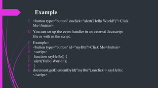 Example
<button type="button" onclick="alert('Hello World!')">Click
Me</button>
You can set up the event handler in an external Javascript
file or with in the script.
Example:-
<button type="button" id="myBtn">Click Me</button>
<script>
function sayHello() {
alert('Hello World!');
}
document.getElementById("myBtn").onclick = sayHello;
</script>
 
