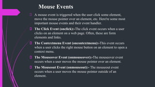 Mouse Events
A mouse event is triggered when the user click some element,
move the mouse pointer over an element, etc. Here're some most
important mouse events and their event handler.
The Click Event (onclick):-The click event occurs when a user
clicks on an element on a web page. Often, these are form
elements and links.
The Contextmenu Event (oncontextmenu):-This event occurs
when a user clicks the right mouse button on an element to open a
context menu.
The Mouseover Event (onmouseover):-The mouseover event
occurs when a user moves the mouse pointer over an element.
The Mouseout Event (onmouseout):- The mouseout event
occurs when a user moves the mouse pointer outside of an
element.
 