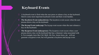 Keyboard Events
A keyboard event is fired when the user press or release a key on the keyboard.
Here're some most important keyboard events and their event handler.
The Keydown Event (onkeydown):-The keydown event occurs when the user
presses down a key on the keyboard.
The Keyup Event (onkeyup) The keyup event occurs when the user releases a
key on the keyboard.
The Keypress Event (onkeypress):-The keypress event occurs when a user
presses down a key on the keyboard that has a character value associated with
it. For example, keys like Ctrl, Shift, Alt, Esc, Arrow keys, etc. will not
generate a keypress event, but will generate a keydown and keyup event.
 
