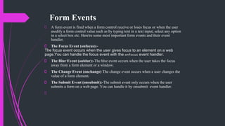Form Events
A form event is fired when a form control receive or loses focus or when the user
modify a form control value such as by typing text in a text input, select any option
in a select box etc. Here're some most important form events and their event
handler.
The Focus Event (onfocus):-
The focus event occurs when the user gives focus to an element on a web
page.You can handle the focus event with the onfocus event handler.
The Blur Event (onblur):-The blur event occurs when the user takes the focus
away from a form element or a window.
The Change Event (onchange) The change event occurs when a user changes the
value of a form element.
The Submit Event (onsubmit):-The submit event only occurs when the user
submits a form on a web page. You can handle it by onsubmit event handler.
 