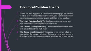Document/Window Events
Events are also triggered in situations when the page has loaded
or when user resize the browser window, etc. Here're some most
important document/window events and their event handler.
The Load Event (onload) The load event occurs when a web
page has finished loading in the web browser.
The Unload Event (onunload) The unload event occurs when a
user leaves the current web page.
The Resize Event (onresize) The resize event occurs when a
user resizes the browser window. The resize event also occurs in
situations when the browser window is minimized or maximized.
 