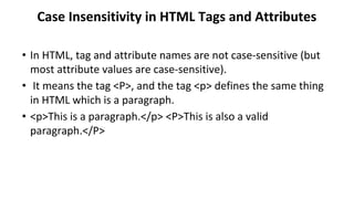 Case Insensitivity in HTML Tags and Attributes
• In HTML, tag and attribute names are not case-sensitive (but
most attribute values are case-sensitive).
• It means the tag <P>, and the tag <p> defines the same thing
in HTML which is a paragraph.
• <p>This is a paragraph.</p> <P>This is also a valid
paragraph.</P>
 