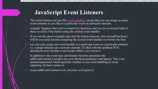 JavaScript Event Listeners
The event listeners are just like event handlers, except that you can assign as many
event listeners as you like to a particular event on particular element.
example. Suppose that you've created two functions and you try to execute both of
them on click of the button using the onclick event handler
If you run the above example and click the button element, only secondFunction()
will be executed, because assigning the second event handler overwrites the first.
you can only assign one event handler to a particular event on a particular element
i.e. a single function per event per element. To deal with this problem W3C
introduced more flexible event-model called event listeners.
In addition to the event type and listener function parameter the
addEventListener() accepts one more Boolean parameter useCapture. This is an
optional parameter which specifies whether to use event bubbling or event
capturing. Its basic syntax is:
target.addEventListener(event, function, useCapture);
If you run the above example and click the button element, only secondFunction() will be executed, because assigning the second event handler overwrites th
 