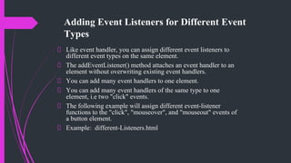 Adding Event Listeners for Different Event
Types
Like event handler, you can assign different event listeners to
different event types on the same element.
The addEventListener() method attaches an event handler to an
element without overwriting existing event handlers.
You can add many event handlers to one element.
You can add many event handlers of the same type to one
element, i.e two "click" events.
The following example will assign different event-listener
functions to the "click", "mouseover", and "mouseout" events of
a button element.
Example: different-Listeners.html
 