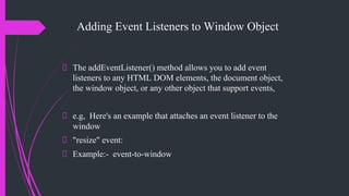 Adding Event Listeners to Window Object
The addEventListener() method allows you to add event
listeners to any HTML DOM elements, the document object,
the window object, or any other object that support events,
e.g, Here's an example that attaches an event listener to the
window
"resize" event:
Example:- event-to-window
 