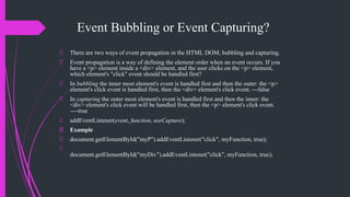 Event Bubbling or Event Capturing?
There are two ways of event propagation in the HTML DOM, bubbling and capturing.
Event propagation is a way of defining the element order when an event occurs. If you
have a <p> element inside a <div> element, and the user clicks on the <p> element,
which element's "click" event should be handled first?
In bubbling the inner most element's event is handled first and then the outer: the <p>
element's click event is handled first, then the <div> element's click event. ---false
In capturing the outer most element's event is handled first and then the inner: the
<div> element's click event will be handled first, then the <p> element's click event.
----true
addEventListener(event, function, useCapture);
Example
document.getElementById("myP").addEventListener("click", myFunction, true);
document.getElementById("myDiv").addEventListener("click", myFunction, true);
 