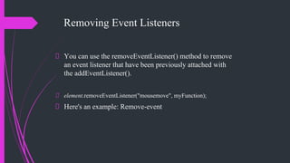 Removing Event Listeners
You can use the removeEventListener() method to remove
an event listener that have been previously attached with
the addEventListener().
element.removeEventListener("mousemove", myFunction);
Here's an example: Remove-event
 