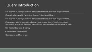 jQuery Introduction
▪The purpose of jQuery is to make it much easier to use JavaScript on your website.
▪jQuery is a lightweight, "write less, do more", JavaScript library.
▪The purpose of jQuery is to make it much easier to use JavaScript on your website.
▪jQuery takes a lot of common tasks that require many lines of JavaScript code to
accomplish, and wraps them into methods that you can call with a single line of code.
▪It is most widely used JS Library
▪Cross browser compatibility
▪Open source and free to use
 
