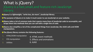 What is jQuery?
jQuery is a fast,small,and feature-rich JavaScript
Library.
❖jQuery is a lightweight, "write less, do more", JavaScript library.
❖The purpose of jQuery is to make it much easier to use JavaScript on your website.
❖jQuery takes a lot of common tasks that require many lines of JavaScript code to accomplish, and
wraps them into methods that you can call with a single line of code.
❖jQuery also simplifies a lot of the complicated things from JavaScript, like AJAX calls and DOM
manipulation.
❖The jQuery library contains the following features:
1. HTML/DOM manipulation
2. CSS manipulation
3. Utilities
4. HTML event methods
5. Effects and animations
6. AJAX
 