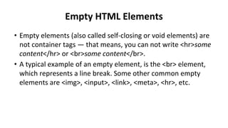 Empty HTML Elements
• Empty elements (also called self-closing or void elements) are
not container tags — that means, you can not write <hr>some
content</hr> or <br>some content</br>.
• A typical example of an empty element, is the <br> element,
which represents a line break. Some other common empty
elements are <img>, <input>, <link>, <meta>, <hr>, etc.
 