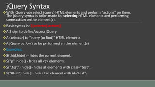 jQuery Syntax
❖With jQuery you select (query) HTML elements and perform "actions" on them.
The jQuery syntax is tailor-made for selecting HTML elements and performing
some action on the element(s).
❖Basic syntax is: $(selector).action()
❖A $ sign to define/access jQuery
❖A (selector) to "query (or find)" HTML elements
❖A jQuery action() to be performed on the element(s)
❖Examples:
❖$(this).hide() - hides the current element.
❖$("p").hide() - hides all <p> elements.
❖$(".test").hide() - hides all elements with class="test".
❖$("#test").hide() - hides the element with id="test".
 
