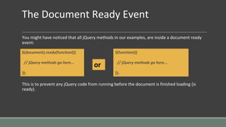 The Document Ready Event
You might have noticed that all jQuery methods in our examples, are inside a document ready
event:
This is to prevent any jQuery code from running before the document is finished loading (is
ready).
$(document).ready(function(){
// jQuery methods go here...
});
$(function(){
// jQuery methods go here...
});
or
 