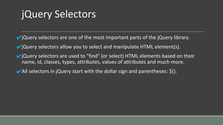 jQuery Selectors
✔jQuery selectors are one of the most important parts of the jQuery library.
✔jQuery selectors allow you to select and manipulate HTML element(s).
✔jQuery selectors are used to "find" (or select) HTML elements based on their
name, id, classes, types, attributes, values of attributes and much more.
✔All selectors in jQuery start with the dollar sign and parentheses: $().
 