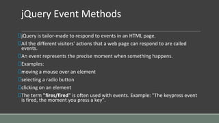 jQuery Event Methods
jQuery is tailor-made to respond to events in an HTML page.
All the different visitors' actions that a web page can respond to are called
events.
An event represents the precise moment when something happens.
Examples:
moving a mouse over an element
selecting a radio button
clicking on an element
The term "fires/fired" is often used with events. Example: "The keypress event
is fired, the moment you press a key".
 