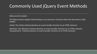 Commonly Used jQuery Event Methods
$(document).ready():-
The $(document).ready() method allows us to execute a function when the document is fully
loaded.
click():-The click() method attaches an event handler function to an HTML element.
dblclick():-The dblclick() method attaches an event handler function to an HTML element.
mouseenter():- method attaches an event handler function to an HTML element.
 