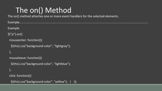 The on() Method
The on() method attaches one or more event handlers for the selected elements.
Example
Example
$("p").on({
mouseenter: function(){
$(this).css("background-color", "lightgray");
},
mouseleave: function(){
$(this).css("background-color", "lightblue");
},
click: function(){
$(this).css("background-color", "yellow"); } });
 