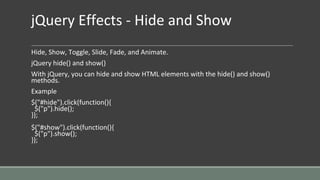 jQuery Effects - Hide and Show
Hide, Show, Toggle, Slide, Fade, and Animate.
jQuery hide() and show()
With jQuery, you can hide and show HTML elements with the hide() and show()
methods.
Example
$("#hide").click(function(){
$("p").hide();
});
$("#show").click(function(){
$("p").show();
});
 