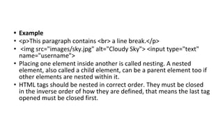 • Example
• <p>This paragraph contains <br> a line break.</p>
• <img src="images/sky.jpg" alt="Cloudy Sky"> <input type="text"
name="username">
• Placing one element inside another is called nesting. A nested
element, also called a child element, can be a parent element too if
other elements are nested within it.
• HTML tags should be nested in correct order. They must be closed
in the inverse order of how they are defined, that means the last tag
opened must be closed first.
 