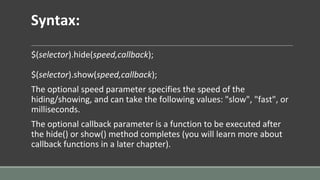 Syntax:
$(selector).hide(speed,callback);
$(selector).show(speed,callback);
The optional speed parameter specifies the speed of the
hiding/showing, and can take the following values: "slow", "fast", or
milliseconds.
The optional callback parameter is a function to be executed after
the hide() or show() method completes (you will learn more about
callback functions in a later chapter).
 