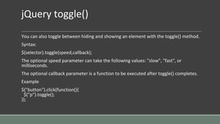 jQuery toggle()
You can also toggle between hiding and showing an element with the toggle() method.
Syntax:
$(selector).toggle(speed,callback);
The optional speed parameter can take the following values: "slow", "fast", or
milliseconds.
The optional callback parameter is a function to be executed after toggle() completes.
Example
$("button").click(function(){
$("p").toggle();
});
 