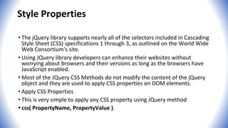 Style Properties
• The jQuery library supports nearly all of the selectors included in Cascading
Style Sheet (CSS) specifications 1 through 3, as outlined on the World Wide
Web Consortium's site.
• Using JQuery library developers can enhance their websites without
worrying about browsers and their versions as long as the browsers have
JavaScript enabled.
• Most of the JQuery CSS Methods do not modify the content of the jQuery
object and they are used to apply CSS properties on DOM elements.
• Apply CSS Properties
• This is very simple to apply any CSS property using JQuery method
• css( PropertyName, PropertyValue ).
 