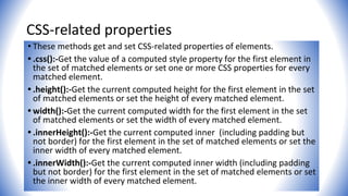 CSS-related properties
• These methods get and set CSS-related properties of elements.
• .css():-Get the value of a computed style property for the first element in
the set of matched elements or set one or more CSS properties for every
matched element.
• .height():-Get the current computed height for the first element in the set
of matched elements or set the height of every matched element.
• width():-Get the current computed width for the first element in the set
of matched elements or set the width of every matched element.
• .innerHeight():-Get the current computed inner (including padding but
not border) for the first element in the set of matched elements or set the
inner width of every matched element.
• .innerWidth():-Get the current computed inner width (including padding
but not border) for the first element in the set of matched elements or set
the inner width of every matched element.
 