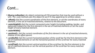 Cont…
• jQuery.cssNumber:-An object containing all CSS properties that may be used without a
unit. The .css() method uses this object to see if it may append px to unitless values.
• .offset():-Get the current coordinates of the first element, or set the coordinates of every
element, in the set of matched elements, relative to the document.
• .outerHeight():-Get the current computed outer height (including padding, border, and
optionally margin) for the first element in the set of matched elements or set the outer
height of every matched element.
• .outerWidth()
• .position():- Get the current coordinates of the first element in the set of matched elements,
relative to the offset parent.
• .scrollLeft():-Get the current horizontal position of the scroll bar for the first element in the
set of matched elements or set the horizontal position of the scroll bar for every matched
element.
• .scrollTop():-Get the current vertical position of the scroll bar for the first element in the
set of matched elements or set the vertical position of the scroll bar for every matched
element.
 