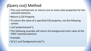 jQuery css() Method
•The css() method sets or returns one or more style properties for the
selected elements.
•Return a CSS Property
•To return the value of a specified CSS property, use the following
syntax:
•css("propertyname");
•The following example will return the background-color value of the
FIRST matched element:
•Example
•$("p").css("background-color");
 
