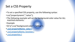 Set a CSS Property
•To set a specified CSS property, use the following syntax:
•css("propertyname","value");
•The following example will set the background-color value for ALL
matched elements:
•Example
•$("p").css("background-color", "yellow");
•.css( propertyName, value )
•.css( propertyName, function )
•.css( properties )
 