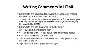 Writing Comments in HTML
• Comments are usually added with the purpose of making
the source code easier to understand.
• It may help other developer (or you in the future when you
edit the source code) to understand what you were trying
to do with the HTML.
• Comments are not displayed in the browser.
An HTML comment begins with
• <!--, and ends with -->, as shown in the example below:
• <!-- This is an HTML comment -->
• <!-- This is a multi-line HTML comment that spans across
more than one line -->
• <p>This is a normal piece of text.</p>
 
