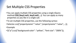 Set Multiple CSS Properties
•You can apply multiple CSS properties using a single JQuery
method CSS( {key1:val1, key2:val2....). You can apply as many
properties as you like in a single call.
•To set multiple CSS properties, use the following syntax:
•Selector.css({"propertyname":"value","propertyname":"value",...});
•Example
•$("p").css({"background-color": "yellow", "font-size": "200%"});
 