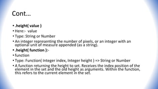 Cont…
• .height( value )
• Here:- value
• Type: String or Number
• An integer representing the number of pixels, or an integer with an
optional unit of measure appended (as a string).
• .height( function ):-
• function
• Type: Function( Integer index, Integer height ) => String or Number
• A function returning the height to set. Receives the index position of the
element in the set and the old height as arguments. Within the function,
this refers to the current element in the set.
 
