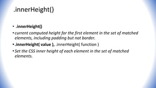 .innerHeight()
• .innerHeight()
•current computed height for the first element in the set of matched
elements, including padding but not border.
•.innerHeight( value ), .innerHeight( function )
•Set the CSS inner height of each element in the set of matched
elements.
 