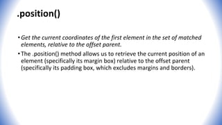 .position()
•Get the current coordinates of the first element in the set of matched
elements, relative to the offset parent.
•The .position() method allows us to retrieve the current position of an
element (specifically its margin box) relative to the offset parent
(specifically its padding box, which excludes margins and borders).
 