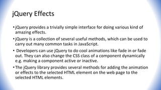 jQuery Effects
•jQuery provides a trivially simple interface for doing various kind of
amazing effects.
•jQuery is a collection of several useful methods, which can be used to
carry out many common tasks in JavaScript.
• Developers can use jQuery to do cool animations like fade in or fade
out. They can also change the CSS class of a component dynamically
e.g. making a component active or inactive.
•The jQuery library provides several methods for adding the animation
or effects to the selected HTML element on the web page to the
selected HTML elements.
 