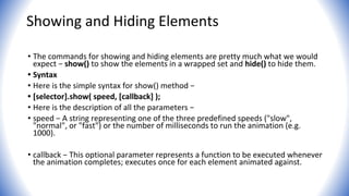 Showing and Hiding Elements
• The commands for showing and hiding elements are pretty much what we would
expect − show() to show the elements in a wrapped set and hide() to hide them.
• Syntax
• Here is the simple syntax for show() method −
• [selector].show( speed, [callback] );
• Here is the description of all the parameters −
• speed − A string representing one of the three predefined speeds ("slow",
"normal", or "fast") or the number of milliseconds to run the animation (e.g.
1000).
• callback − This optional parameter represents a function to be executed whenever
the animation completes; executes once for each element animated against.
 