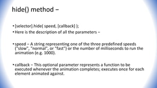 hide() method −
•[selector].hide( speed, [callback] );
•Here is the description of all the parameters −
•speed − A string representing one of the three predefined speeds
("slow", "normal", or "fast") or the number of milliseconds to run the
animation (e.g. 1000).
•callback − This optional parameter represents a function to be
executed whenever the animation completes; executes once for each
element animated against.
 