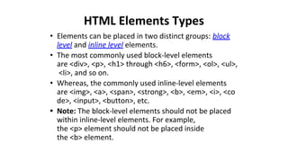 HTML Elements Types
• Elements can be placed in two distinct groups: block
level and inline level elements.
• The most commonly used block-level elements
are <div>, <p>, <h1> through <h6>, <form>, <ol>, <ul>,
<li>, and so on.
• Whereas, the commonly used inline-level elements
are <img>, <a>, <span>, <strong>, <b>, <em>, <i>, <co
de>, <input>, <button>, etc.
• Note: The block-level elements should not be placed
within inline-level elements. For example,
the <p> element should not be placed inside
the <b> element.
 