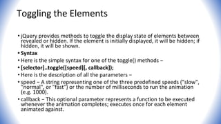 Toggling the Elements
• jQuery provides methods to toggle the display state of elements between
revealed or hidden. If the element is initially displayed, it will be hidden; if
hidden, it will be shown.
• Syntax
• Here is the simple syntax for one of the toggle() methods −
• [selector]..toggle([speed][, callback]);
• Here is the description of all the parameters −
• speed − A string representing one of the three predefined speeds ("slow",
"normal", or "fast") or the number of milliseconds to run the animation
(e.g. 1000).
• callback − This optional parameter represents a function to be executed
whenever the animation completes; executes once for each element
animated against.
 