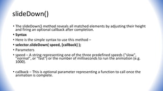 slideDown()
• The slideDown() method reveals all matched elements by adjusting their height
and firing an optional callback after completion.
• Syntax
• Here is the simple syntax to use this method −
• selector.slideDown( speed, [callback] );
• Parameters
• speed − A string representing one of the three predefined speeds ("slow",
"normal", or "fast") or the number of milliseconds to run the animation (e.g.
1000).
• callback − This is optional parameter representing a function to call once the
animation is complete.
 