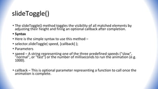 slideToggle()
• The slideToggle() method toggles the visibility of all matched elements by
adjusting their height and firing an optional callback after completion.
• Syntax
• Here is the simple syntax to use this method −
• selector.slideToggle( speed, [callback] );
• Parameters
• speed − A string representing one of the three predefined speeds ("slow",
"normal", or "fast") or the number of milliseconds to run the animation (e.g.
1000).
• callback − This is optional parameter representing a function to call once the
animation is complete.
 