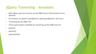 jQuery Traversing - Ancestors
► With jQuery you can traverse up the DOM tree to find ancestors of an
element.
► An ancestor is a parent, grandparent, great-grandparent, and so on.
► Traversing Up the DOM Tree
► Three useful jQuery methods for traversing up the DOM tree are:
► parent()
► parents()
► parentsUntil()
 