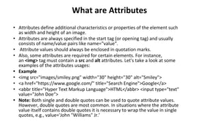 What are Attributes
• Attributes define additional characteristics or properties of the element such
as width and height of an image.
• Attributes are always specified in the start tag (or opening tag) and usually
consists of name/value pairs like name="value".
• Attribute values should always be enclosed in quotation marks.
• Also, some attributes are required for certain elements. For instance,
an <img> tag must contain a src and alt attributes. Let's take a look at some
examples of the attributes usages:
• Example
• <img src="images/smiley.png" width="30" height="30" alt="Smiley">
• <a href="https://www.google.com/" title="Search Engine">Google</a>
• <abbr title="Hyper Text Markup Language">HTML</abbr> <input type="text"
value="John Doe“>
• Note: Both single and double quotes can be used to quote attribute values.
However, double quotes are most common. In situations where the attribute
value itself contains double quotes it is necessary to wrap the value in single
quotes, e.g., value='John "Williams" Jr.’
 