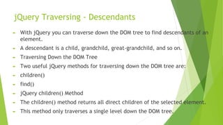 jQuery Traversing - Descendants
► With jQuery you can traverse down the DOM tree to find descendants of an
element.
► A descendant is a child, grandchild, great-grandchild, and so on.
► Traversing Down the DOM Tree
► Two useful jQuery methods for traversing down the DOM tree are:
► children()
► find()
► jQuery children() Method
► The children() method returns all direct children of the selected element.
► This method only traverses a single level down the DOM tree.
 